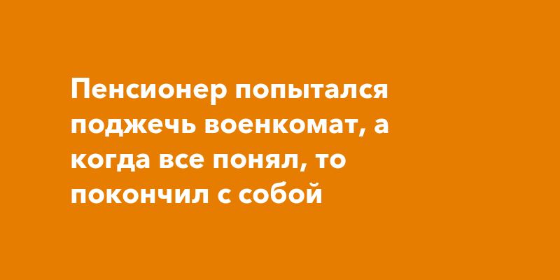 Пенсионер попытался поджечь военкомат, а когда все понял, то покончил с ...